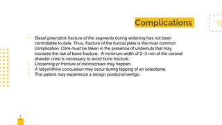 1
5
Complications
• Basal greenstick fracture of the segments during widening has not been
controllable to date. Thus, fracture of the buccal plate is the most common
complication. Care must be taken in the presence of undercuts that may
increase the risk of bone fracture. A minimum width of 2–3 mm of the coronal
alveolar crest is necessary to avoid bone fracture.
• Loosening or fracture of microscrews may happen.
• A labyrinthine concussion may occur during tapping of an osteotome.
• The patient may experience a benign positional vertigo.
 