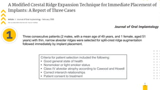 1
6
1 Three consecutive patients (2 males, with a mean age of 49 years, and 1 female, aged 51
years) with thin, narrow alveolar ridges were selected for split-crest ridge augmentation
followed immediately by implant placement.
Criteria for patient selection included the following:
• Good general state of health
• Nonsmoker or light smoker status
• Class IV alveolar atrophy according to Cawood and Howell
• Correct interarch relationships
• Patient consent to treatment
 