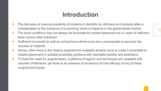 Introduction
● The fast pace of soaring popularity of implants in dentistry by clinicians and patients alike is
substantiated by the existence of a booming share of implants in the global dental market.
● The local conditions may not always be favorable for implant placement as in cases of deficient
bone volume after extraction.
● Sufficient horizontal as well as vertical bone dimensions are a prerequisite to warranty the
success of implants.
● Hence, often there is the need to augment the available atrophic bone to make it amenable to
implant placement in suitable prosthetic positions with desirable stability and aesthetics.
● To feed this need for augmentation, a plethora of agents and techniques are available with
volumes of literature; yet there is an absence of consensus for the efficacy of any of these
surgical techniques.
 