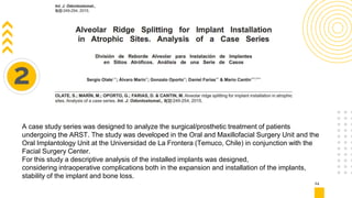 24
2
A case study series was designed to analyze the surgical/prosthetic treatment of patients
undergoing the ARST. The study was developed in the Oral and Maxillofacial Surgery Unit and the
Oral Implantology Unit at the Universidad de La Frontera (Temuco, Chile) in conjunction with the
Facial Surgery Center.
For this study a descriptive analysis of the installed implants was designed,
considering intraoperative complications both in the expansion and installation of the implants,
stability of the implant and bone loss.
 