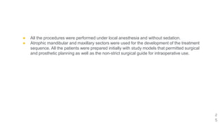 ● All the procedures were performed under local anesthesia and without sedation.
● Atrophic mandibular and maxillary sectors were used for the development of the treatment
sequence. All the patients were prepared initially with study models that permitted surgical
and prosthetic planning as well as the non-strict surgical guide for intraoperative use.
2
5
 