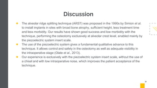 Discussion
● The alveolar ridge splitting technique (ARST) was proposed in the 1990s by Simion et al.
to install implants in sites with broad bone atrophy, sufficient height, less treatment time
and less morbidity. Our results have shown good success and low morbidity with the
technique, performing the osteotomy exclusively at alveolar crest level, enabled mainly by
the piezoelectric system insert scale.
● The use of the piezoelectric system gives a fundamental qualitative advance to this
technique. It allows control and safety in the osteotomy as well as adequate visibility in
the intraoperative stage (Olate et al., 2013).
● Our experience is exclusively with the piezoelectric system insert scale, without the use of
a chisel and with low intraoperative noise, which improves the patient acceptance of the
technique.
31
 