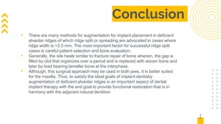 Conclusion
• There are many methods for augmentation for implant placement in deficient
alveolar ridges of which ridge split or spreading are advocated in cases where
ridge width is >3.5 mm. The most important factor for successful ridge split
cases is careful patient selection and bone evaluation.
• Generally, the site heals similar to fracture repair of bone wherein, the gap is
filled by clot that organizes over a period and is replaced with woven bone and
later by load bearing lamellar bone at the interphase.
• Although, this surgical approach may be used in both jaws, it is better suited
for the maxilla. Thus, to satisfy the ideal goals of implant dentistry
augmentation of deficient alveolar ridges is an important aspect of dental
implant therapy with the end goal to provide functional restoration that is in
harmony with the adjacent natural dentition
3
2
 