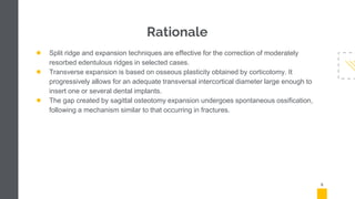 Rationale
● Split ridge and expansion techniques are effective for the correction of moderately
resorbed edentulous ridges in selected cases.
● Transverse expansion is based on osseous plasticity obtained by corticotomy. It
progressively allows for an adequate transversal intercortical diameter large enough to
insert one or several dental implants.
● The gap created by sagittal osteotomy expansion undergoes spontaneous ossification,
following a mechanism similar to that occurring in fractures.
5
 