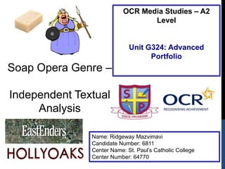 OCR Media Studies – A2
Level

Unit G324: Advanced
Portfolio

Soap Opera Genre –
Independent Textual
Analysis
Name: Ridgeway Mazvimavi
Candidate Number: 6811
Center Name: St. Paul‟s Catholic College
Center Number: 64770

 