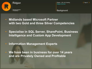 Ridgian – SQL 2012 Briefing Page 3
• Midlands based Microsoft Partner
with two Gold and three Silver Competencies
• Specialise in SQL Server, SharePoint, Business
Intelligence and Custom App Development
• Information Management Experts
• We have been in business for over 14 years
and are Privately Owned and Profitable
Background
Ridgian Overview
 