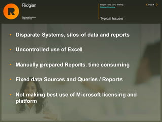 Ridgian – SQL 2012 Briefing Page 4
• Disparate Systems, silos of data and reports
• Uncontrolled use of Excel
• Manually prepared Reports, time consuming
• Fixed data Sources and Queries / Reports
• Not making best use of Microsoft licensing and
platform
Typical Issues
Ridgian Overview
 
