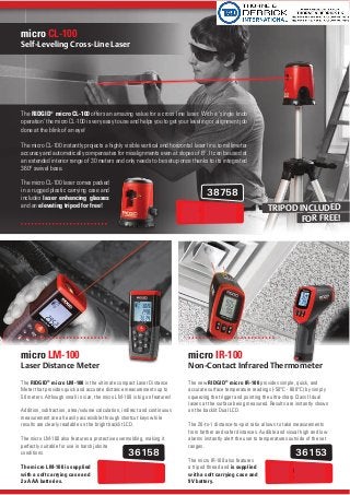 38758
36158 36153
The RIDGID®
micro LM-100 is the ultimate compact Laser Distance
Meter that provides quick and accurate distance measurements up to
50 meters. Although small in size, the micro LM-100 is big on features!
Addition, subtraction, area/volume calculation, indirect and continuous
measurement are all easily accessible through shortcut keys while
results are clearly readable on the bright backlit LCD.
The micro LM-100 also features a protective overmolding, making it
perfectly suitable for use in harsh jobsite
conditions.
The micro LM-100 is supplied
with a soft carrying case and
2x AAA batteries.
micro LM-100
The new RIDGID®
micro IR-100 provides simple, quick, and
accurate surface temperature readings (-50°C - 800°C) by simply
squeezing the trigger and pointing the ultra-sharp Class II dual
lasers at the surface being measured. Results are instantly shown
on the backlit Dual LCD.
The 20-to-1 distance-to-spot ratio allows to take measurements
from farther and safer distances. Audible and visual high and low
alarms instantly alert the user to temperatures outside of the set
ranges.
The micro IR-100 also features
a tripod thread and is supplied
with a soft carrying case and
9V battery.
micro IR-100
The RIDGID®
micro CL-100 offers an amazing value for a cross line laser. With a ‘single knob
operation’ the micro CL-100 is very easy to use and helps you to get your leveling or alignment job
done at the blink of an eye!
The micro CL-100 instantly projects a highly visible vertical and horizontal laser line to millimeter
accuracy and automatically compensates for misalignments even at slopes of 6°. It can be used at
an extended interior range of 30 meters and only needs to be setup once thanks to its integrated
360° swivel base.
The micro CL-100 laser comes packed
in a rugged plastic carrying case and
includes laser enhancing glasses
and an elevating tripod for free!
micro CL-100
TRIPOD INCLUDED
FOR FREE!99.-
99.- 99.-
 