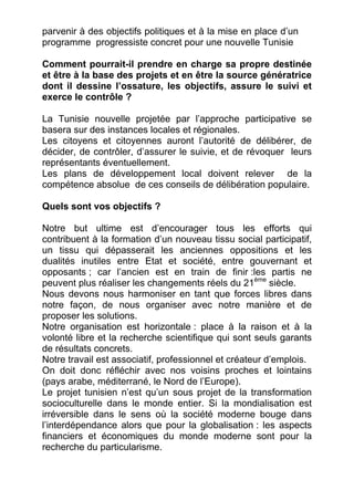 parvenir à des objectifs politiques et à la mise en place d’un
programme progressiste concret pour une nouvelle Tunisie

Comment pourrait-il prendre en charge sa propre destinée
et être à la base des projets et en être la source génératrice
dont il dessine l’ossature, les objectifs, assure le suivi et
exerce le contrôle ?

La Tunisie nouvelle projetée par l’approche participative se
basera sur des instances locales et régionales.
Les citoyens et citoyennes auront l’autorité de délibérer, de
décider, de contrôler, d’assurer le suivie, et de révoquer leurs
représentants éventuellement.
Les plans de développement local doivent relever de la
compétence absolue de ces conseils de délibération populaire.

Quels sont vos objectifs ?

Notre but ultime est d’encourager tous les efforts qui
contribuent à la formation d’un nouveau tissu social participatif,
un tissu qui dépasserait les anciennes oppositions et les
dualités inutiles entre Etat et société, entre gouvernant et
opposants ; car l’ancien est en train de finir :les partis ne
peuvent plus réaliser les changements réels du 21ème siècle.
Nous devons nous harmoniser en tant que forces libres dans
notre façon, de nous organiser avec notre manière et de
proposer les solutions.
Notre organisation est horizontale : place à la raison et à la
volonté libre et la recherche scientifique qui sont seuls garants
de résultats concrets.
Notre travail est associatif, professionnel et créateur d’emplois.
On doit donc réfléchir avec nos voisins proches et lointains
(pays arabe, méditerrané, le Nord de l’Europe).
Le projet tunisien n’est qu’un sous projet de la transformation
socioculturelle dans le monde entier. Si la mondialisation est
irréversible dans le sens où la société moderne bouge dans
l’interdépendance alors que pour la globalisation : les aspects
financiers et économiques du monde moderne sont pour la
recherche du particularisme.
 