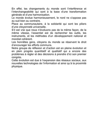 En effet, les changements du monde sont l’interférence et
l’interchangeabilité qui sont à la base d’une transformation
générale et d’une harmonisation.
Le monde évolue harmonieusement, le nord ne s’oppose pas
au sud bien au contraire.
Place au communautaire, à la solidarité qui sont les piliers
d’une citoyenneté universelle.
S’il est vrai que nous n’évoluons pas de la même façon, de la
même vitesse, l’essentiel est de rechercher les outils, les
instruments, et les méthodes d’un développement national et
mondial cohérent.
Les honnêtes gens, citoyens du monde se réservent le droit
d’encourager les efforts communs.
Notre groupe de réflexion et d’action est en pleine évolution et
en plein progrès quantitatif et qualitatif qui a encore des
problèmes à régler et des décisions à prendre d’ici son premier
congrès.
Cette évolution est due à l’expansion des réseaux sociaux, aux
nouvelles technologies de l’information et ainsi qu’à la proximité
physique.
 