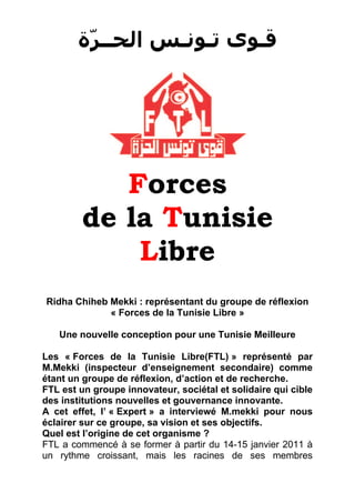 ‫ﻗـﻮﻯ ﺗـﻮﻧـﺲ ﺍﻟﺤــﺮّﺓ‬




           Forces
        de la Tunisie
            Libre
Ridha Chiheb Mekki : représentant du groupe de réflexion
             « Forces de la Tunisie Libre »

   Une nouvelle conception pour une Tunisie Meilleure

Les « Forces de la Tunisie Libre(FTL) » représenté par
M.Mekki (inspecteur d’enseignement secondaire) comme
étant un groupe de réflexion, d’action et de recherche.
FTL est un groupe innovateur, sociétal et solidaire qui cible
des institutions nouvelles et gouvernance innovante.
A cet effet, l’ « Expert » a interviewé M.mekki pour nous
éclairer sur ce groupe, sa vision et ses objectifs.
Quel est l’origine de cet organisme ?
FTL a commencé à se former à partir du 14-15 janvier 2011 à
un rythme croissant, mais les racines de ses membres
 