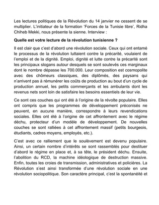 Les lectures politiques de la Révolution du 14 janvier ne cessent de se
multiplier. L’initiateur de la formation ‘Forces de la Tunisie libre’, Ridha
Chiheb Mekki, nous présente la sienne. Interview :
Quelle est votre lecture de la révolution tunisienne ?
Il est clair que c’est d’abord une révolution sociale. Ceux qui ont entamé
le processus de la révolution luttaient contre la précarité, voulaient de
l’emploi et de la dignité. Emploi, dignité et lutte contre la précarité sont
les principaux slogans autour desquels se sont soulevés ces marginaux
dont le nombre dépasse les 700.000. Leur composition est cosmopolite
avec des chômeurs classiques, des diplômés, des paysans qui
n’arrivent pas à rémunérer les coûts de production au bout d’un cycle de
production annuel, les petits commerçants et les ambulants dont les
revenus nets sont loin de satisfaire les besoins essentiels de leur vie.
Ce sont ces couches qui ont été à l’origine de la révolte populaire. Elles
ont compris que les programmes de développement préconisés ne
peuvent, en aucune manière, correspondre à leurs revendications
sociales. Elles ont été à l’origine de cet affrontement avec le régime
déchu, protecteur d’un modèle de développement. De nouvelles
couches se sont ralliées à cet affrontement massif (petits bourgeois,
étudiants, cadres moyens, employés, etc.).
C’est avec ce ralliement que le soulèvement est devenu populaire.
Ainsi, un certain nombre d’intérêts se sont rassemblés pour destituer
d’abord le régime en place et, à sa tête, le président déchu. Ensuite,
l’abolition du RCD, la machine idéologique de destruction massive.
Enfin, toutes les croies de transmission, administratives et policières. La
Révolution s’est ainsi transformée d’une révolution sociale en une
révolution sociopolitique. Son caractère principal, c’est la spontanéité et
 