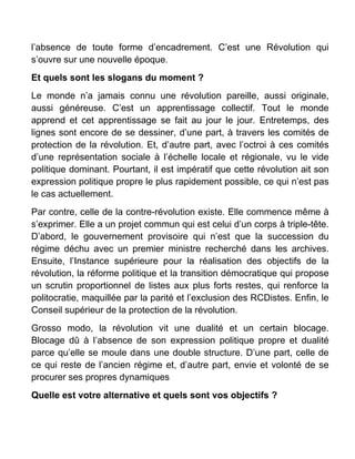 l’absence de toute forme d’encadrement. C’est une Révolution qui
s’ouvre sur une nouvelle époque.
Et quels sont les slogans du moment ?
Le monde n’a jamais connu une révolution pareille, aussi originale,
aussi généreuse. C’est un apprentissage collectif. Tout le monde
apprend et cet apprentissage se fait au jour le jour. Entretemps, des
lignes sont encore de se dessiner, d’une part, à travers les comités de
protection de la révolution. Et, d’autre part, avec l’octroi à ces comités
d’une représentation sociale à l’échelle locale et régionale, vu le vide
politique dominant. Pourtant, il est impératif que cette révolution ait son
expression politique propre le plus rapidement possible, ce qui n’est pas
le cas actuellement.
Par contre, celle de la contre-révolution existe. Elle commence même à
s’exprimer. Elle a un projet commun qui est celui d’un corps à triple-tête.
D’abord, le gouvernement provisoire qui n’est que la succession du
régime déchu avec un premier ministre recherché dans les archives.
Ensuite, l’Instance supérieure pour la réalisation des objectifs de la
révolution, la réforme politique et la transition démocratique qui propose
un scrutin proportionnel de listes aux plus forts restes, qui renforce la
politocratie, maquillée par la parité et l’exclusion des RCDistes. Enfin, le
Conseil supérieur de la protection de la révolution.
Grosso modo, la révolution vit une dualité et un certain blocage.
Blocage dû à l’absence de son expression politique propre et dualité
parce qu’elle se moule dans une double structure. D’une part, celle de
ce qui reste de l’ancien régime et, d’autre part, envie et volonté de se
procurer ses propres dynamiques
Quelle est votre alternative et quels sont vos objectifs ?
 