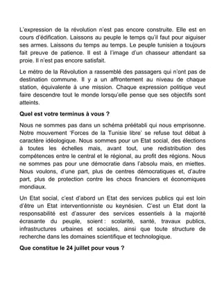 L’expression de la révolution n’est pas encore construite. Elle est en
cours d’édification. Laissons au peuple le temps qu’il faut pour aiguiser
ses armes. Laissons du temps au temps. Le peuple tunisien a toujours
fait preuve de patience. Il est à l’image d’un chasseur attendant sa
proie. Il n’est pas encore satisfait.
Le métro de la Révolution a rassemblé des passagers qui n’ont pas de
destination commune. Il y a un affrontement au niveau de chaque
station, équivalente à une mission. Chaque expression politique veut
faire descendre tout le monde lorsqu’elle pense que ses objectifs sont
atteints.
Quel est votre terminus à vous ?
Nous ne sommes pas dans un schéma préétabli qui nous emprisonne.
Notre mouvement ‘Forces de la Tunisie libre’ se refuse tout débat à
caractère idéologique. Nous sommes pour un Etat social, des élections
à toutes les échelles mais, avant tout, une redistribution des
compétences entre le central et le régional, au profit des régions. Nous
ne sommes pas pour une démocratie dans l’absolu mais, en miettes.
Nous voulons, d’une part, plus de centres démocratiques et, d’autre
part, plus de protection contre les chocs financiers et économiques
mondiaux.
Un Etat social, c’est d’abord un Etat des services publics qui est loin
d’être un Etat interventionniste ou keynésien. C’est un Etat dont la
responsabilité est d’assurer des services essentiels à la majorité
écrasante du peuple, soient : scolarité, santé, travaux publics,
infrastructures urbaines et sociales, ainsi que toute structure de
recherche dans les domaines scientifique et technologique.
Que constitue le 24 juillet pour vous ?
 