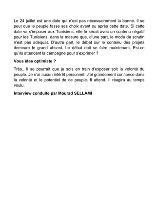 Le 24 juillet est une date qui n’est pas nécessairement la bonne. Il se
peut que le peuple fasse ses choix avant ou après cette date. Si cette
date va s’imposer aux Tunisiens, elle le serait avec un contenu négatif
pour les Tunisiens, dans la mesure que, d’une part, le mode de scrutin
n’est pas adéquat. D’autre part, le débat sur le contenu des projets
demeure le grand absent. Le débat doit se faire maintenant. Est-ce
qu’ils attendent la campagne pour s’exprimer ?
Vous êtes optimiste ?
Très.. Il se pourrait que je sois en train d’exposer soit la volonté du
peuple. Je n’ai aucun intérêt personnel. J’ai grandement confiance dans
la volonté et le potentiel de ce peuple. Il attend. Il réagira au temps
voulu.
Interview conduite par Mourad SELLAMI
 