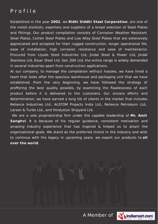 Profile
Established in the year 2002, we Ridhi Siddhi Steel Corporation, are one of
the noted stockists, exporters and suppliers of a broad selection of Steel Plates
and Fittings. Our product compilation consists of Corrosion Weather Resistant
Steel Plates, Corten Steel Plates and Low Alloy Steel Plates that are extensively
appreciated and accepted for their rugged construction, longer operational life,
ease of installation, high corrosion resistance and ease of maintenance.
Procured from Llyods Steel Industries Ltd, Jindal Steel & Power Ltd, Jindal
Stainless Ltd, Essar Steel Ltd, Sail, JSW Ltd, the entire range is widely demanded
in several industries apart from construction applications.
At our company, to manage the compilation without hassles, we have hired a
team that looks after the spacious warehouse and packaging unit that we have
established. From the very beginning, we have followed the strategy of
proﬀering the best quality possible, by examining the ﬂawlessness of each
product before it is delivered to the customers. Our sincere eﬀorts and
determination, we have earned a long list of clients in the market that includes
Reliance Industries Ltd., ALSTOM Projects India Ltd., Reliance Petroleum Ltd.,
Larsen & Turbo Ltd., and Hindustan Shipyard Ltd.
We are a sole proprietorship ﬁrm under the capable leadership of Mr. Amit
Sanghvi. It is because of his regular guidance, consistent motivation and
amazing industry experience that has inspired & helped us to attain the
organizational goals. We stand as the preferred choice in the industry and wish
to continue with the legacy in upcoming years. we export our products to all
over the world.

A Member of

 