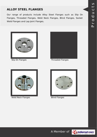 Our range of products include Alloy Steel Flanges such as Slip On
Flanges, Threaded Flanges, Weld Neck Flanges, Blind Flanges, Socket
Weld Flanges and Lap Joint Flanges.

Slip On Flanges

Threaded Flanges

Weld Neck Flanges

Blind Flanges

A Member of

Products

ALLOY STEEL FLANGES

 