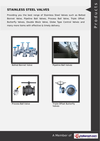Providing you the best range of Stainless Steel Valves such as Bolted
Bonnet Valve, Pipeline Ball Valves, Process Ball Valve, Triple Oﬀset
Butterﬂy Valves, Double Block Valve, Globe Type Control Valves and
many more items with effective & timely delivery.

Bolted Bonnet Valve

Pipeline Ball Valves

Process Ball Valve

Triple Offset Butterfly
Valves

A Member of

Products

STAINLESS STEEL VALVES

 