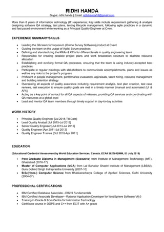 RIDHI HANDA
Skype: ridhi.handa | Email: ridhihanda18@gmail.com
More than 8 years of information technology (IT) experience; Key skills include requirement gathering & analysis
designing software QA strategy, test plans, testing lifecycle management, following agile practices in a dynamic
and fast paced environment while working as a Principal Quality Engineer at Cvent
EXPERIENCE SUMMARY/SKILLS
• Leading the QA team for Inquisium (Online Survey Software) product at Cvent
• Guiding the team on the usage of Agile/ Scrum practices
• Defining and standardizing the KRAs & KPIs for different levels in quality engineering team
• Responsible for creating detailed project plans and work breakdown structure to illustrate resource
allocation
• Establishing and evolving formal QA processes, ensuring that the team is using industry-accepted best
practices
• Participate in regular meetings with stakeholders to communicate accomplishments, plans and issues as
well as any risks to the project’s progress
• Proficient in people management, performance evaluation, appraisals, talent hiring, resource management
and building retention strategy
• Overseeing all aspects of quality assurance including requirement analysis, test plan creation, test case
reviews, test execution to ensure quality goals are met in a timely manner (manual and automated (UI &
API))
• Acting as a key point of contact for all QA aspects of releases, providing QA services and coordinating with
QA resources at a global level
• Lead and mentor QA team members through timely support in day-to-day activities
WORK HISTORY
• Principal Quality Engineer [Jul 2018-Till Date]
• Lead Quality Analyst [Jul 2015-Jul 2018]
• Senior Quality Engineer [Jul 2013-Jul 2015]
• Quality Engineer [Apr 2011-Jul 2013]
• Quality Engineer Trainee [Oct 2010-Apr 2011]
EDUCATION
(Educational Credential Assessment by World Education Services, Canada. ECA# 3627642IMM, 03 July 2018)
• Post Graduate Diploma in Management (Executive) from Institute of Management Technology (IMT),
Ghaziabad (2016-17)
• Master of Computer Applications (MCA) from Lal Bahadur Shastri Institute of Management (LBSIM),
Guru Gobind Singh Indraprastha University (2007-10)
• B.Sc(Hons.) Computer Science from Bhaskaracharya College of Applied Sciences, Delhi University
(2004-07)
PROFESSIONAL CERTIFICATIONS
• IBM Certified Database Associate - DB2 9 Fundamentals
• IBM Certified Associate Developer-- Rational Application Developer for WebSphere Software V6.0
• Training in Oracle 9i from Centre for Information Technology
• Certificate course in OOPS and C++ from ECIT with A+ grade
 