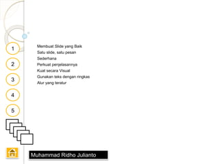Membuat Slide yang Baik
Satu slide, satu pesan
Sederhana
Perkuat penjelasannya
Kuat secara Visual
Gunakan teks dengan ringkas
Alur yang teratur
1
2
3
4
5
Muhammad Ridho Julianto
 