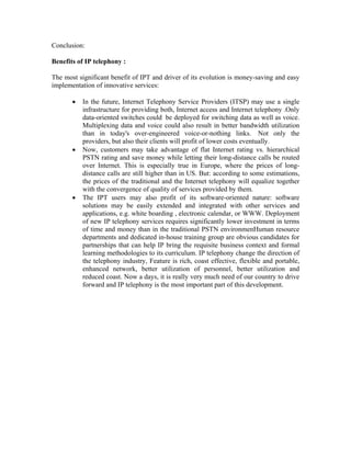 Conclusion:

Benefits of IP telephony :

The most significant benefit of IPT and driver of its evolution is money-saving and easy
implementation of innovative services:

       •   In the future, Internet Telephony Service Providers (ITSP) may use a single
           infrastructure for providing both, Internet access and Internet telephony .Only
           data-oriented switches could be deployed for switching data as well as voice.
           Multiplexing data and voice could also result in better bandwidth utilization
           than in today's over-engineered voice-or-nothing links. Not only the
           providers, but also their clients will profit of lower costs eventually.
       •   Now, customers may take advantage of flat Internet rating vs. hierarchical
           PSTN rating and save money while letting their long-distance calls be routed
           over Internet. This is especially true in Europe, where the prices of long-
           distance calls are still higher than in US. But: according to some estimations,
           the prices of the traditional and the Internet telephony will equalize together
           with the convergence of quality of services provided by them.
       •   The IPT users may also profit of its software-oriented nature: software
           solutions may be easily extended and integrated with other services and
           applications, e.g. white boarding , electronic calendar, or WWW. Deployment
           of new IP telephony services requires significantly lower investment in terms
           of time and money than in the traditional PSTN environmenHuman resource
           departments and dedicated in-house training group are obvious candidates for
           partnerships that can help IP bring the requisite business context and formal
           learning methodologies to its curriculum. IP telephony change the direction of
           the telephony industry, Feature is rich, coast effective, flexible and portable,
           enhanced network, better utilization of personnel, better utilization and
           reduced coast. Now a days, it is really very much need of our country to drive
           forward and IP telephony is the most important part of this development.
 