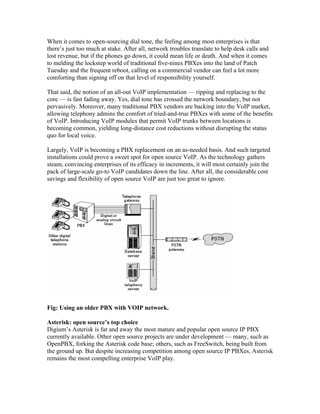 When it comes to open-sourcing dial tone, the feeling among most enterprises is that
there’s just too much at stake. After all, network troubles translate to help desk calls and
lost revenue, but if the phones go down, it could mean life or death. And when it comes
to melding the lockstep world of traditional five-nines PBXes into the land of Patch
Tuesday and the frequent reboot, calling on a commercial vendor can feel a lot more
comforting than signing off on that level of responsibility yourself.

That said, the notion of an all-out VoIP implementation — ripping and replacing to the
core — is fast fading away. Yes, dial tone has crossed the network boundary, but not
pervasively. Moreover, many traditional PBX vendors are backing into the VoIP market,
allowing telephony admins the comfort of tried-and-true PBXes with some of the benefits
of VoIP. Introducing VoIP modules that permit VoIP trunks between locations is
becoming common, yielding long-distance cost reductions without disrupting the status
quo for local voice.

Largely, VoIP is becoming a PBX replacement on an as-needed basis. And such targeted
installations could prove a sweet spot for open source VoIP. As the technology gathers
steam, convincing enterprises of its efficacy in increments, it will most certainly join the
pack of large-scale go-to VoIP candidates down the line. After all, the considerable cost
savings and flexibility of open source VoIP are just too great to ignore.




Fig: Using an older PBX with VOIP network.

Asterisk: open source’s top choice
Digium’s Asterisk is far and away the most mature and popular open source IP PBX
currently available. Other open source projects are under development — many, such as
OpenPBX, forking the Asterisk code base; others, such as FreeSwitch, being built from
the ground up. But despite increasing competition among open source IP PBXes, Asterisk
remains the most compelling enterprise VoIP play.
 