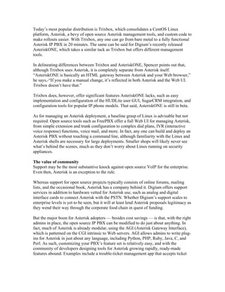 Today’s most popular distribution is Trixbox, which consolidates a CentOS Linux
platform, Asterisk, a bevy of open source Asterisk management tools, and custom code to
make rollouts easier. With Trixbox, any one can go from bare metal to a fully functional
Asterisk IP PBX in 20 minutes. The same can be said for Digium’s recently released
AsteriskONE, which takes a similar tack as Trixbox but offers different management
tools.

In delineating differences between Trixbox and AsteriskONE, Spencer points out that,
although Trixbox uses Asterisk, it is completely separate from Asterisk itself.
“AsteriskONE is basically an HTML gateway between Asterisk and your Web browser,”
he says,-“If you make a manual change, it’s reflected in both Asterisk and the Web UI.
Trixbox doesn’t have that.”

Trixbox does, however, offer significant features AsteriskONE lacks, such as easy
implementation and configuration of the HUDLite user GUI, SugarCRM integration, and
configuration tools for popular IP phone models. That said, AsteriskONE is still in beta.

As for managing an Asterisk deployment, a baseline grasp of Linux is advisable but not
required. Open source tools such as FreePBX offer a full Web UI for managing Asterisk,
from simple extension and trunk configuration to complex dial plans, IVR (interactive
voice response) functions, voice mail, and more. In fact, any one can build and deploy an
Asterisk PBX without touching a command line, although familiarity with the Linux and
Asterisk shells are necessary for large deployments. Smaller shops will likely never see
what’s behind the scenes, much as they don’t worry about Linux running on security
appliances.

The value of community
Support may be the most substantive knock against open source VoIP for the enterprise.
Even then, Asterisk is an exception to the rule.

Whereas support for open source projects typically consists of online forums, mailing
lists, and the occasional book, Asterisk has a company behind it. Digium offers support
services in addition to hardware vetted for Asterisk use, such as analog and digital
interface cards to connect Asterisk with the PSTN. Whether Digium’s support scales to
enterprise levels is yet to be seen, but it will at least lend Asterisk proposals legitimacy as
they wend their way through the corporate food chain in quest of funding.

But the major boon for Asterisk adopters — besides cost savings — is that, with the right
admins in place, the open source IP PBX can be modified to do just about anything. In
fact, much of Asterisk is already modular, using the AGI (Asterisk Gateway Interface),
which is patterned on the CGI intrinsic to Web servers. AGI allows admins to write plug-
ins for Asterisk in just about any language, including Python, PHP, Ruby, Java, C, and
Perl. As such, customizing your PBX’s feature set is relatively easy, and with the
community of developers designing tools for Asterisk growing rapidly, ready-made
features abound. Examples include a trouble-ticket management app that accepts ticket
 