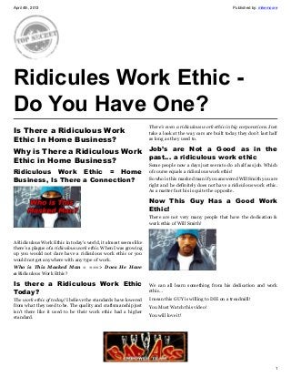April 4th, 2013                                                                                            Published by: mikemoore




Ridicules Work Ethic -
Do You Have One?
                                                                  There’s even a ridiculous work ethic in big corporations. Just
Is There a Ridiculous Work                                        take a look at the way cars are built today they don’t last half
Ethic In Home Business?                                           as long as they used to.

Why is There a Ridiculous Work Job’s are Not a Good as in the
                               past… a ridiculous work ethic
Ethic in Home Business?
                                                                  Some people now a days just seem to do a half ass job. Which
Ridiculous Work Ethic = Home                                      of course equals a ridiculous work ethic!
Business, Is There a Connection?                                  So who is this masked man if you answered Will Smith you are
                                                                  right and he definitely does not have a ridiculous work ethic.
                                                                  As a matter fact his is quite the opposite.

                                                                  Now This Guy Has a Good Work
                                                                  Ethic!
                                                                  There are not very many people that have the dedication &
                                                                  work ethic of Will Smith!



A Ridiculous Work Ethic in today’s world, it almost seems like
there’s a plague of a ridiculous work ethic. When I was growing
up you would not dare have a ridiculous work ethic or you
would not get anywhere with any type of work.
Who is This Masked Man = ===> Does He Have
a Ridiculous Work Ethic?

Is there a  Ridiculous Work Ethic                                 We can all learn something from his dedication and work
Today?                                                            ethic…
The work ethic of today! I believe the standards have lowered     I mean this GUY is willing to DIE on a treadmill!
from what they used to be. The quality and craftsmanship just     You Must Watch this video!
isn’t there like it used to be their work ethic had a higher
standard.                                                         You will love it!




                                                                                                                                1
 