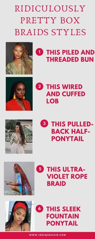 RIDICULOUSLY
PRETTY BOX
BRAIDS STYLES
THIS PILED AND
THREADED BUN
1
THIS WIRED
AND CUFFED
LOB
2
THIS PULLED-
BACK HALF-
PONYTAIL
3
THIS ULTRA-
VIOLET ROPE
BRAID
5
THIS SLEEK
FOUNTAIN
PONYTAIL
6
W W W . I N D I Q U E H A I R . C O M
 