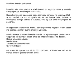 Estimado Señor  Cyber-webo :    Le enbio esta carta porque le vi el anunsio en  segunda mano , y nesesito travajar porque resien llegue a la  siudad . Busco hempleo en su enpresa como secretaria pero que no sea muy difisil.  Si es berdad que mi hortografía no es mui buena, pero siempre e conceguido travajo cuando e vuscado, solo ay que tener un poquito de pasiensia. Mi aspirasion salarial esta avierta, pero si podemos negosiar lo que usted me quiera pagarme y cuanto cree que yo balgo. Puedo enpesar a lavorar inmediatamente. Le agradesco por su respuesta.  Segura de ser su mejor opsion entre las otras candidatas, me despido. Reciva un cordial saludo. Atentamente, Yosdeli Zambrano Martines CI: 130504869-3    Pd: Como mi oja de vida es un poco pequeña, le enbio una foto en mi travajo anterior que me tomo mi primo.  