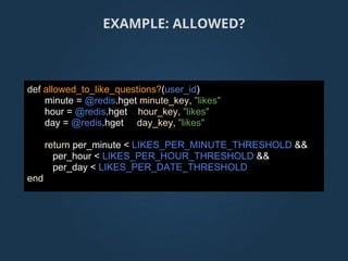 def allowed_to_like_questions?(user_id)
minute = @redis.hget minute_key, "likes"
hour = @redis.hget hour_key, "likes"
day = @redis.hget day_key, "likes"
return per_minute < LIKES_PER_MINUTE_THRESHOLD &&
per_hour < LIKES_PER_HOUR_THRESHOLD &&
per_day < LIKES_PER_DATE_THRESHOLD
end
EXAMPLE: ALLOWED?
 