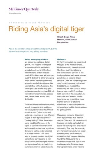 September 2010




m a r k e t i n g   &    s a l e s   p r a c t i c e




Riding Asia’s digital tiger
                                                               Vikash Daga, Nimal
                                                               Manuel, and Laxman
                                                               Narasimhan


Asia is the world’s hottest area of Internet growth, but the
dynamics on the ground vary widely by nation.



                    Asia’s emerging markets                 Malaysia
                    are poised for explosive digital        Of the three markets we researched,
                    growth. The region’s two largest        Malaysia is the most advanced.
                    economies—China and India—              While the country has only around
                    already boast some 500 million          15 million–plus Internet users,
                    Internet users, and we forecast         that’s close to 55 percent of the
                    nearly 700 million more will be added   total population, and mobile Internet
                    by 2015 (Exhibit 1). Other emerging     penetration is close to 30 per-
                    Asian nations have the potential to     cent of it. Given the Malaysian govern-
                    grow at a similarly torrid pace. We     ment’s push to expand high-speed
                    estimate that within five years, this   broadband, we forecast that
                    billion-plus user market may gen-       the country will have up to 25 million
                    erate revenues of more than $80 bil-    Internet users by 2015, or close
                    lion in Internet commerce, access       to 80 percent of the population. As
                    fees, device sales, and so forth        both fixed and wireless broad-
                    (Exhibit 2).                            band grow, we project that more
                                                            than 50 percent of all users
                    To better understand the consumers,     will choose to have both personal-
                    growth prospects, and problems,         computer and mobile-device options
                    we surveyed more than 13,000 indi-      for getting online.
                    viduals across China, India, and
                    Malaysia—countries at very different    Malaysians consume 35 percent
                    stages of their digital evolution.1     more digital media than Internet
                    The key finding? While there were       users in China and 150 percent more
                    some notable differences in the         than users in India, particularly on
                    types of content consumers favor        social-networking sites and instant
                    and the devices they use, significant   messaging. That may, for example,
                    demand is waiting to be unlocked        give handset manufacturers oppor-
                    in all three nations. That could        tunities to build social-network
                    lead to growing markets for digital     access into their devices. We also
                    content and services and to new         found that Malaysians like to
                    opportunities around digital market-    multitask across both digital and
                    ing, including efforts to reach con-    traditional media. For advertisers,
                    sumers via Internet sales channels.     that’s problematic, since viewers
 