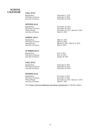FALL 2012
Registration: September 2, 2012
First Day of Classes: September 3, 2012
Last Day of Classes: November 23, 2012
WINTER 2012
Registration: November 25, 2012
First Day of Classes: November 26, 2012
Winter Break: December 22, 2012 - January 6, 2013
Last Day of Classes: March 1, 2013
SPRING 2013
Registration: March 3, 2013
First Day of Classes: March 4, 2013
Spring Break: March 23, 2013 – March 31, 2013
Last Day of Classes: May 31, 2013
SUMMER 2013
Registration: June 9, 2013
First Day of Classes: June 10, 2013
Last Day of Classes: August 30, 2013
FALL 2013
Registration: September 8, 2013
First Day of Classes: September 9, 2013
Last Day of Classes: November 29, 2013
WINTER 2013
Registration: December 1, 2013
First Day of Classes: December 2, 2013
Winter Break: December 21, 2013 - January 5, 2014
Last Day of Classes: March 7, 2014
Check http://www.meredithmanor.edu/about/calendar.asp for calendar updates.
16
SCHOOL
CALENDAR
 