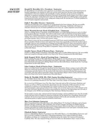 FACULTY
AND STAFF
17
Ronald W. Meredith, D.S.: President / Instructor
Dr. Meredith has over forty-five years' experience as president of the school and has developed it from its
humble beginnings of six students in 1963 to its current world class level. Because of his outstanding
contributions to the horse industry and specifically to equine education, he has received a number of
distinctive recognitions including an Honorary Doctorate of Equestrian Studies Degree from Salem College
in 1981, the only degree of this kind in the world. Dr. Meredith has held seven AHSA judges' cards and has
trained top level horses and riders in the cutting and reining world. He has had over 75 articles published in
over 150 equine magazines and journals.
Faith F. Meredith: Director / Instructor
Faith has over thirty-five years' experience as a professional in the horse industry. She has successfully
competed and trained horses and riders through FEI levels of Dressage. Faithholds a BS Degree in
education and has had over 30 articles published in more than 150 equine magazines and journals.
Nancy Wesolek-Sterrett: Head of English Dept. / Instructor
Nancy is a Riding Master VI graduate of Meredith Manor, a Certified Riding Instructor and a Certified
Equine Sports Massage Therapist. She holds an AAS Degree with an Emphasis in Equestrian Studies
from WVU-P. Following graduation, Nancy toured the U.S. and Canada as a rider for the Royal Lippizaner
Stallion Show. Before returning to teach at Meredith Manor, she owned and operated South Wind Stables
providing training, clinics, lessons and summer camps.
Since Nancy's return she has accumulated numerous USDF horse awards including having earned her
Bronze and Silver Medals on horses she trained. Her horses have repeatedly scored in the top three places
regionally. They are now competing from Training Level through FEI levels. Nancy was selected to ride in
the 2000 USDF National Dressage Symposium with Walter Zettl. Nancy has also trained both horses and
riders for the North American Young Riders Competition. Nancy is the Head of the English Department
at Meredith Manor.
Jennifer Varner: Head of Western Dept. / Instructor
Jennifer is a Riding Master VI graduate of Meredith Manor and a Certified Riding Instructor. She successfully
trains and competes in Reining. Jennifer is the Head of the Western Department at Meredith Manor.
Kelly Bosgraf, M.Ed.: Head of Teaching Dept. / Instructor
Before joining the team at Meredith Manor, Kelly taught at several schools in the Southern Ohio
area. She holds a BS Degree in Education from Ohio University, a Master's Degree in Education
from Marshall University and a Riding Master III from Meredith Manor. Kelly heads the Teaching
Department at Meredith Manor.
John Crothers: Head of Farrier Dept. / Instructor
John is a Certified Farrier through the American Farriers Association. Before coming to teach at Meredith
Manor, he owned and operated his own farrier business for nine years working in conjunction with many
veterinarians and other farriers. He also worked with other farrier schools to develop their programs and
curriculum. John also holds an Associate's degree from Hocking College in Back Country Horsemanship.
John is the Head of the Farrier Department at Meredith Manor.
Walter R. Threlfall, DVM, MS, PhD: Equine Breeding Instructor
Dr. Threlfall is Head of the Theriogenology Area in the Department of Veterinary Clinical Sciences and
Director of Continuing Education at The Ohio State University College of Veterinary Medicine.
He received his DVM degree from The Ohio State University and an MS in Veterinary Medicine and
Surgery as well as a PhD in reproductive physiology from the University of Missouri where he also
completed a residency in Theriogenology. He is board certified by The American College of
Theriogenologists, and is past president of the College. He served for seven years as the delegate to the
American Veterinary Medical Association representing the Society for Theriogenology and currently is
the Delegate to the AVMA representing the Ohio Veterinary Medical Association.
He has spoken at many state, national and international meetings, and has published more than 80 scientific
articles and more than 50 chapters in numerous textbooks. He has advised over 40 graduate students and
residents. He has been honored for his teaching techniques both locally and nationally, and has received
educational grants to explore improved methods of instruction.
Mary Lew Johnston: Instructor
Mary Lew graduated from Meredith Manor with a Riding Master VI, Teaching Certification, and an Equine
Massage Therapy certification. After graduation, she was farm manager and trainer for Mathis Quarter
Horses, a breeding farm producing western performance horses. Most recently Mary Lew was trail ride
manager and trainer for Leatherwood Mountains, a residential-vacation resort and equine community and the
home of The Best of America by Horseback television series.
Elizabeth Barker: Instructor
Lizzy is a 2004 Riding Master VI graduate from Meredith Manor, a Certified Riding Instructor and
has a Level III Training Certification. Following graduation Lizzy explored different riding
disciplines working on a reining farm in Alabama and as the trainer for Carousel Friesians in
Canfield, Ohio. She also enjoyed being an Exercise Rider for Mountaineer Race Track in West
 