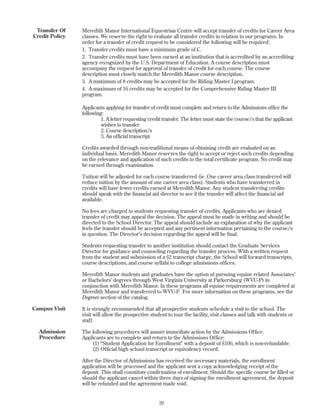 20
Meredith Manor International Equestrian Centre will accept transfer of credits for Career Area
classes. We reserve the right to evaluate all transfer credits in relation to our programs. In
order for a transfer of credit request to be considered the following will be required:
1. Transfer credits must have a minimum grade of C.
2. Transfer credits must have been earned at an institution that is accredited by an accrediting
agency recognized by the U.S. Department of Education. A course description must
accompany the request for approval of transfer of credit for each course. The course
description must closely match the Meredith Manor course description.
3. A maximum of 8 credits may be accepted for the Riding Master I program.
4. A maximum of 16 credits may be accepted for the Comprehensive Riding Master III
program.
Applicants applying for transfer of credit must complete and return to the Admissions office the
following:
1. A letter requesting credit transfer. The letter must state the course/s that the applicant
wishes to transfer
2. Course description/s
3. An official transcript
Credits awarded through non-traditional means of obtaining credit are evaluated on an
individual basis. Meredith Manor reserves the right to accept or reject such credits depending
on the relevance and application of such credits to the total certificate program. No credit may
be earned through examination.
Tuition will be adjusted for each course transferred (ie. One career area class transferred will
reduce tuition by the amount of one career area class). Students who have transferred in
credits will have fewer credits earned at Meredith Manor. Any student transferring credits
should speak with the financial aid director to see if the transfer will affect the financial aid
available.
No fees are charged to students requesting transfer of credits. Applicants who are denied
transfer of credit may appeal the decision. The appeal must be made in writing and should be
directed to the School Director. The appeal should include an explanation of why the applicant
feels the transfer should be accepted and any pertinent information pertaining to the course/s
in question. The Director’s decision regarding the appeal will be final.
Students requesting transfer to another institution should contact the Graduate Services
Director for guidance and counseling regarding the transfer process. With a written request
from the student and submission of a $2 transcript charge, the School will forward transcripts,
course descriptions, and course syllabi to college admissions offices.
Meredith Manor students and graduates have the option of pursuing equine related Associates’
or Bachelors’ degrees through West Virginia University at Parkersburg (WVU-P) in
conjunction with Meredith Manor. In these programs all equine requirements are completed at
Meredith Manor and transferred to WVU-P. For more information on these programs, see the
Degrees section of the catalog.
It is strongly recommended that all prospective students schedule a visit to the school. The
visit will allow the prospective student to tour the facility, visit classes and talk with students or
staff.
The following procedures will assure immediate action by the Admissions Office.
Applicants are to complete and return to the Admissions Office:
(1) “Student Application for Enrollment” with a deposit of $100, which is non-refundable.
(2) Official high school transcript or equivalency record.
After the Director of Admissions has received the necessary materials, the enrollment
application will be processed and the applicant sent a copy acknowledging receipt of the
deposit. This shall constitute confirmation of enrollment. Should the specific course be filled or
should the applicant cancel within three days of signing the enrollment agreement, the deposit
will be refunded and the agreement made void.
Transfer Of
Credit Policy
Campus Visit
Admission
Procedure
 