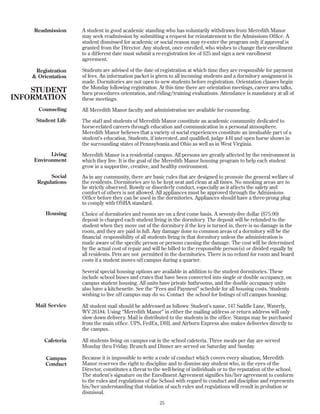 Readmission
Registration
& Orientation
Counseling
Student Life
Living
Environment
Social
Regulations
Housing
Mail Service
Cafeteria
Campus
Conduct
25
A student in good academic standing who has voluntarily withdrawn from Meredith Manor
may seek readmission by submitting a request for reinstatement to the Admissions Office. A
student dismissed for academic or social reason may re-enter the program only if approval is
granted from the Director. Any student, once enrolled, who wishes to change their enrollment
to a different date must submit a re-registration fee of $25 and sign a new enrollment
agreement.
Students are advised of the date of registration at which time they are responsible for payment
of fees. An information packet is given to all incoming students and a dormitory assignment is
made. Dormitories are not open to new students before registration. Orientation classes begin
the Monday following registration. At this time there are orientation meetings, career area talks,
barn procedures orientation, and riding/training evaluations. Attendance is mandatory at all of
these meetings.
All Meredith Manor faculty and administration are available for counseling.
The staff and students of Meredith Manor constitute an academic community dedicated to
horse-related careers through education and communication in a personal atmosphere.
Meredith Manor believes that a variety of social experiences constitute an invaluable part of a
student’s education. Students, if interested, and qualified, judge 4-H and open horse shows in
the surrounding states of Pennsylvania and Ohio as well as in West Virginia.
Meredith Manor is a residential campus. All persons are greatly affected by the environment in
which they live. It is the goal of the Meredith Manor housing program to help each student
grow in a supportive, creative, and healthy environment.
As in any community, there are basic rules that are designed to promote the general welfare of
the residents. Dormitories are to be kept neat and clean at all times. No smoking areas are to
be strictly observed. Rowdy or disorderly conduct, especially as it affects the safety and
comfort of others is not allowed. All appliances must be approved through the Admissions
Office before they can be used in the dormitories. Appliances should have a three-prong plug
to comply with OSHA standard.
Choice of dormitories and rooms are on a first come basis. A seventy-five dollar ($75.00)
deposit is charged each student living in the dormitory. The deposit will be refunded to the
student when they move out of the dormitory if the key is turned in, there is no damage in the
room, and they are paid in full. Any damage done to common areas of a dormitory will be the
financial responsibility of all students living in that dormitory unless the administration is
made aware of the specific person or persons causing the damage. The cost will be determined
by the actual cost of repair and will be billed to the responsible person(s) or divided equally by
all residents. Pets are not permitted in the dormitories. There is no refund for room and board
costs if a student moves off campus during a quarter.
Several special housing options are available in addition to the student dormitories. These
include school buses and crates that have been converted into single or double occupancy, on
campus student housing. All units have private bathrooms, and the double occupancy units
also have a kitchenette. See the “Fees and Payment” schedule for all housing costs. Students
wishing to live off campus may do so. Contact the school for listings of off campus housing.
All student mail should be addressed as follows: Student’s name, 147 Saddle Lane, Waverly,
WV 26184. Using “Meredith Manor” in either the mailing address or return address will only
slow down delivery. Mail is distributed to the students in the office. Stamps may be purchased
from the main office. UPS, FedEx, DHL and Airborn Express also makes deliveries directly to
the campus.
All students living on campus eat in the school cafeteria. Three meals per day are served
Monday thru Friday. Brunch and Dinner are served on Saturday and Sunday.
Because it is impossible to write a code of conduct which covers every situation, Meredith
Manor reserves the right to discipline and to dismiss any student who, in the eyes of the
Director, constitutes a threat to the well-being of individuals or to the reputation of the school.
The student’s signature on the Enrollment Agreement signifies his/her agreement to conform
to the rules and regulations of the School with regard to conduct and discipline and represents
his/her understanding that violation of such rules and regulations will result in probation or
dismissal.
STUDENT
INFORMATION
 