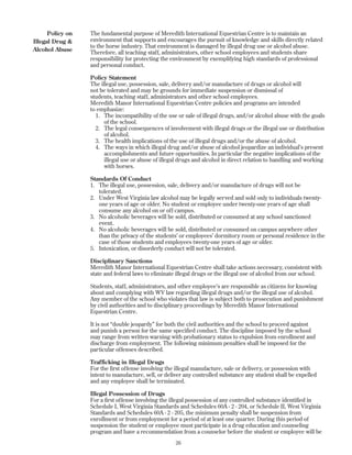 The fundamental purpose of Meredith International Equestrian Centre is to maintain an
environment that supports and encourages the pursuit of knowledge and skills directly related
to the horse industry. That environment is damaged by illegal drug use or alcohol abuse.
Therefore, all teaching staff, administrators, other school employees and students share
responsibility for protecting the environment by exemplifying high standards of professional
and personal conduct.
Policy Statement
The illegal use, possession, sale, delivery and/or manufacture of drugs or alcohol will
not be tolerated and may be grounds for immediate suspension or dismissal of
students, teaching staff, administrators and other school employees.
Meredith Manor International Equestrian Centre policies and programs are intended
to emphasize:
1. The incompatibility of the use or sale of illegal drugs, and/or alcohol abuse with the goals
of the school.
2. The legal consequences of involvement with illegal drugs or the illegal use or distribution
of alcohol.
3. The health implications of the use of illegal drugs and/or the abuse of alcohol.
4. The ways in which illegal drug and/or abuse of alcohol jeopardize an individual’s present
accomplishments and future opportunities. In particular the negative implications of the
illegal use or abuse of illegal drugs and alcohol in direct relation to handling and working
with horses.
Standards Of Conduct
1. The illegal use, possession, sale, delivery and/or manufacture of drugs will not be
tolerated.
2. Under West Virginia law alcohol may be legally served and sold only to individuals twenty-
one years of age or older. No student or employee under twenty-one years of age shall
consume any alcohol on or off campus.
3. No alcoholic beverages will be sold, distributed or consumed at any school sanctioned
event.
4. No alcoholic beverages will be sold, distributed or consumed on campus anywhere other
than the privacy of the students’ or employees’ dormitory room or personal residence in the
case of those students and employees twenty-one years of age or older.
5. Intoxication, or disorderly conduct will not be tolerated.
Disciplinary Sanctions
Meredith Manor International Equestrian Centre shall take actions necessary, consistent with
state and federal laws to eliminate illegal drugs or the illegal use of alcohol from our school.
Students, staff, administrators, and other employee’s are responsible as citizens for knowing
about and complying with WV law regarding illegal drugs and/or the illegal use of alcohol.
Any member of the school who violates that law is subject both to prosecution and punishment
by civil authorities and to disciplinary proceedings by Meredith Manor International
Equestrian Centre.
It is not “double jeopardy” for both the civil authorities and the school to proceed against
and punish a person for the same specified conduct. The discipline imposed by the school
may range from written warning with probationary status to expulsion from enrollment and
discharge from employment. The following minimum penalties shall be imposed for the
particular offenses described.
Trafficking in Illegal Drugs
For the first offense involving the illegal manufacture, sale or delivery, or possession with
intent to manufacture, sell, or deliver any controlled substance any student shall be expelled
and any employee shall be terminated.
Illegal Possession of Drugs
For a first offense involving the illegal possession of any controlled substance identified in
Schedule I, West Virginia Standards and Schedules 60A - 2 - 204, or Schedule II, West Virginia
Standards and Schedules 60A - 2 - 205, the minimum penalty shall be suspension from
enrollment or from employment for a period of at least one quarter. During this period of
suspension the student or employee must participate in a drug education and counseling
program and have a recommendation from a counselor before the student or employee will be
26
Policy on
Illegal Drug &
Alcohol Abuse
 