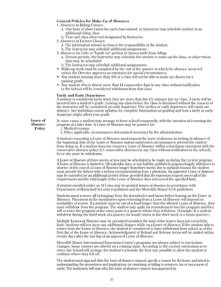 General Policies for Make-Up of Absences
1. Absences in Riding Classes:
a. One hour of observation for each class missed, or Instructor may schedule student in an
additional riding class.
b. Time and class observed designated by Instructor.
2. Absences in Lecture Classes:
a. The information missed in class is the responsibility of the student.
b. The Instructor may schedule additional assignments.
3. Absences for Labs or "hands on" portion of classes aside from riding:
a. If room permits, the Instructor may schedule the student to make-up the class, or observation
time may be scheduled.
b. The Instructor may schedule additional assignments.
• Make-up work must be completed by the end of the quarter in which the absence occurred
unless the Director approves an extension for special circumstances.
• Any student missing more than 30% of a class will not be able to make up classes for a
passing grade.
• Any student who is absent more than 14 consecutive days in any class without notification
to the School will be considered withdrawn from that class.
Tardy and Early Departures
A student is considered tardy when they are more than five (5) minutes late for class. A tardy will be
factored into a student's grade. Leaving any class before the class is dismissed without the consent of
the instructor will be considered an early departure. Five tardies or early departures will equal one
absence. See individual course syllabus for complete information on grading and how a tardy or early
departure might affect your grade.
In some cases, a student may arrange to leave school temporarily, with the intention of resuming the
program at a later date. A Leave of Absence may be granted for:
1. Medical reasons
2. Other applicable circumstances determined necessary by the administration
A student requesting a Leave of Absence must request the leave of absence in writing in advance of
the beginning date of the Leave of Absence unless unforeseen circumstances prevent the student
from doing so. If a student does not request a Leave of Absence within a timeframe consistent with the
consecutive absence policy (14 consecutive absences in any class without notification to the school),
he or she must be withdrawn.
A Leave of Absence of three weeks or less may be scheduled to be made up during the current program.
A Leave of Absence is limited to 180 calendar days or one-half the published program length, whichever is
shorter. In the case of a Leave of Absence longer than three weeks due to medical reasons the student
must provide the School with a written recommendation from a physician. An approved Leave of Absence
may be extended for an additional period of time provided that the extension request meets all of the
requirements and the total length of the Leave of Absence does not exceed the specified limit.
A student enrolled under an M-I visa may be granted leaves of absence in accordance with
Department of Homeland Security regulations and the Meredith Manor LOA guidelines.
Students must remove all belongings from the dormitories and barns before leaving on the Leave of
Absence. Placement in the dormitories upon returning from a Leave of Absence will depend on
availability of rooms. If a student must be out of school longer than the allowed Leave of Absence, they
must withdraw from the program. The student may apply for reinstatement into the program and they
will re-enter the program at the same point in a quarter where they withdrew. (Example: If a student
withdrew during the third week of a quarter, he would return in the third week of a future quarter.)
Multiple Leaves of Absence may be permitted provided the total of the leaves does not exceed the
limit. Students will not incur any additional charges while on a Leave of Absence. If the student fails to
return from the Leave of Absence, the student is considered to have withdrawn from school as of the
first day of the Leave of Absence. Acknowledgment of Refund and Release forms will be mailed within
twenty days after the last day of an approved Leave of Absence.
Meredith Manor International Equestrian Centre's programs are always subject to curriculum
changes. Some courses are offered on a rotating basis. According to the current curriculum at re-
entry, the School will arrange the student’s schedule the best way possible to allow the student to
continue where they left off.
The student must sign and date the leave of absence request, specify a reason for the leave, and attest to
understanding the procedures and implications for returning or failing to return to his or her course of
study. The institution will note who the leave of absence request was approved by.
31
Leave of
Absence
Policy
 