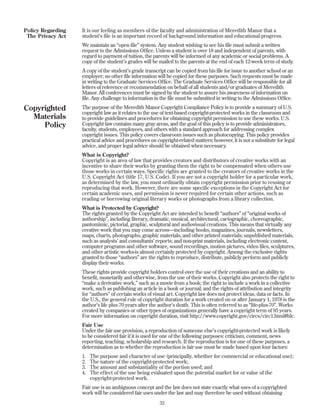 It is our feeling as members of the faculty and administration of Meredith Manor that a
student’s file is an important record of background information and educational progress.
We maintain an “open file” system. Any student wishing to see his file must submit a written
request to the Admissions Office. Unless a student is over 18 and independent of parents, with
regard to payment of tuition, the parents will be informed of any academic or social problems. A
copy of the student’s grades will be mailed to the parents at the end of each 12-week term of study.
A copy of the student’s grade transcript can be copied from his file for issue to another school or an
employer; no other file information will be copied for these purposes. Such requests must be made
in writing to the Graduate Services Office. The Graduate Services Office will be responsible for all
letters of reference or recommendation on behalf of all students and/or graduates of Meredith
Manor. All conferences must be signed by the student to assure his awareness of information on
file. Any challenge to information in the file must be submitted in writing to the Admissions Office.
The purpose of the Meredith Manor Copyright Compliance Policy is to provide a summary of U.S.
copyright law as it relates to the use of text-based copyright-protected works in the classroom and
to provide guidelines and procedures for obtaining copyright permission to use these works. U.S.
Copyright law contains many gray areas, and the goal of this policy is to provide administrators,
faculty, students, employees, and others with a standard approach for addressing complex
copyright issues. This policy covers classroom issues such as photocopying. This policy provides
practical advice and procedures on copyright-related matters; however, it is not a substitute for legal
advice, and proper legal advice should be obtained when necessary.
What is Copyright?
Copyright is an area of law that provides creators and distributors of creative works with an
incentive to share their works by granting them the right to be compensated when others use
those works in certain ways. Specific rights are granted to the creators of creative works in the
U.S. Copyright Act (title 17, U.S. Code). If you are not a copyright holder for a particular work,
as determined by the law, you must ordinarily obtain copyright permission prior to reusing or
reproducing that work. However, there are some specific exceptions in the Copyright Act for
certain academic uses, and permission is never required for certain other actions, such as
reading or borrowing original literary works or photographs from a library collection.
What is Protected by Copyright?
The rights granted by the Copyright Act are intended to benefit “authors” of “original works of
authorship”, including literary, dramatic, musical, architectural, cartographic, choreographic,
pantomimic, pictorial, graphic, sculptural and audiovisual creations. This means that virtually any
creative work that you may come across—including books, magazines, journals, newsletters,
maps, charts, photographs, graphic materials, and other printed materials; unpublished materials,
such as analysts’ and consultants’ reports; and non-print materials, including electronic content,
computer programs and other software, sound recordings, motion pictures, video files, sculptures,
and other artistic works-is almost certainly protected by copyright. Among the exclusive rights
granted to those “authors” are the rights to reproduce, distribute, publicly perform and publicly
display their works.
These rights provide copyright holders control over the use of their creations and an ability to
benefit, monetarily and otherwise, from the use of their works. Copyright also protects the right to
“make a derivative work,” such as a movie from a book; the right to include a work in a collective
work, such as publishing an article in a book or journal; and the rights of attribution and integrity
for “authors” of certain works of visual art. Copyright law does not protect ideas, data or facts. In
the U.S., the general rule of copyright duration for a work created on or after January 1, 1978 is the
author’s life plus 70 years after the author’s death. This is often referred to as “life-plus-70”. Works
created by companies or other types of organizations generally have a copyright term of 95 years.
For more information on copyright duration, visit http://www.copyright.gov/circs/circ1.html#hlc.
Fair Use
Under the fair use provision, a reproduction of someone else’s copyright-protected work is likely
to be considered fair if it is used for one of the following purposes: criticism, comment, news
reporting, teaching, scholarship and research. If the reproduction is for one of these purposes, a
determination as to whether the reproduction is fair use must be made based upon four factors:
1. The purpose and character of use (principally, whether for commercial or educational use);
2. The nature of the copyright-protected work;
3. The amount and substantiality of the portion used; and
4. The effect of the use being evaluated upon the potential market for or value of the
copyright-protected work.
Fair use is an ambiguous concept and the law does not state exactly what uses of a copyrighted
work will be considered fair uses under the law and may therefore be used without obtaining
32
Policy Regarding
The Privacy Act
Copyrighted
Materials
Policy
 