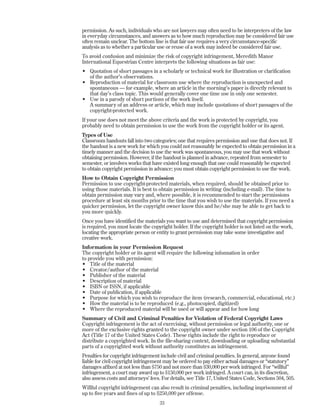 permission. As such, individuals who are not lawyers may often need to be interpreters of the law
in everyday circumstances, and answers as to how much reproduction may be considered fair use
often remain unclear. The bottom line is that fair use requires a very circumstance-specific
analysis as to whether a particular use or reuse of a work may indeed be considered fair use.
To avoid confusion and minimize the risk of copyright infringement, Meredith Manor
International Equestrian Centre interprets the following situations as fair use:
• Quotation of short passages in a scholarly or technical work for illustration or clarification
of the author’s observations.
• Reproduction of material for classroom use where the reproduction is unexpected and
spontaneous — for example, where an article in the morning’s paper is directly relevant to
that day’s class topic. This would generally cover one time use in only one semester.
• Use in a parody of short portions of the work itself.
A summary of an address or article, which may include quotations of short passages of the
copyright-protected work.
If your use does not meet the above criteria and the work is protected by copyright, you
probably need to obtain permission to use the work from the copyright holder or its agent.
Types of Use
Classroom handouts fall into two categories; one that requires permission and one that does not. If
the handout is a new work for which you could not reasonably be expected to obtain permission in a
timely manner and the decision to use the work was spontaneous, you may use that work without
obtaining permission. However, if the handout is planned in advance, repeated from semester to
semester, or involves works that have existed long enough that one could reasonably be expected
to obtain copyright permission in advance; you must obtain copyright permission to use the work.
How to Obtain Copyright Permission
Permission to use copyright-protected materials, when required, should be obtained prior to
using those materials. It is best to obtain permission in writing (including e-mail). The time to
obtain permission may vary and, where possible, it is recommended to start the permissions
procedure at least six months prior to the time that you wish to use the materials. If you need a
quicker permission, let the copyright owner know this and he/she may be able to get back to
you more quickly.
Once you have identified the materials you want to use and determined that copyright permission
is required, you must locate the copyright holder. If the copyright holder is not listed on the work,
locating the appropriate person or entity to grant permission may take some investigative and
creative work.
Information in your Permission Request
The copyright holder or its agent will require the following infonnation in order
to provide you with permission:
• Title of the material
• Creator/author of the material
• Publisher of the material
• Description of material
• ISBN or ISSN, if applicable
• Date of publication, if applicable
• Purpose for which you wish to reproduce the item (research, commercial, educational, etc.)
• How the material is to be reproduced (e.g., photocopied, digitized)
• Where the reproduced material will be used or will appear and for how long
Summary of Civil and Criminal Penalties for Violation of Federal Copyright Laws
Copyright infringement is the act of exercising, without permission or legal authority, one or
more of the exclusive rights granted to the copyright owner under section 106 of the Copyright
Act (Title 17 of the United States Code). These rights include the right to reproduce or
distribute a copyrighted work. In the file-sharing context, downloading or uploading substantial
parts of a copyrighted work without authority constitutes an infringement.
Penalties for copyright infringement include civil and criminal penalties. In general, anyone found
liable for civil copyright infringement may be ordered to pay either actual damages or “statutory”
damages affixed at not less than $750 and not more than $30,000 per work infringed. For “willful”
infringement, a court may award up to $150,000 per work infringed. A court can, in its discretion,
also assess costs and attorneys’ fees. For details, see Title 17, United States Code, Sections 504, 505.
Willful copyright infringement can also result in criminal penalties, including imprisonment of
up to five years and fines of up to $250,000 per offense.
33
 