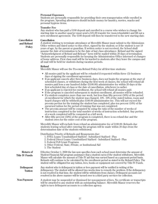 Personal Expenses
Students are personally responsible for providing their own transportation while enrolled in
the program. Spending allowances should include money for laundry, movies, snacks and
personal hygiene items.
Transfer Fee
Any student who has paid a $100 deposit and enrolled in a course who wishes to change his
starting date to another quarter must send a $25.00 transfer fee (non-refundable) and fill out a
new enrollment agreement. The $100 deposit will then be transferred to the new starting date.
Cancellation
A student wishing to terminate attendance at Meredith Manor must submit to the Admissions
Office written and dated notice to this effect, signed by the student; or if the student is not 18
years of age, by the parent or guardian. If written notice is not received, the School shall
assume the date of termination to be the date of last class attendance. Refund and the signed
“Acknowledgment of Refund and Release” form will be mailed within 20 days of termination.
Students are personally responsible for keeping the Administration Office informed of changes
of home address. First class mail will be forwarded to students after they leave the campus and
all mail will be held for students during vacation periods.
Refund
Meredith Manor will use the Pro-rata Refund Policy for all first time students:
• All monies paid by the applicant will be refunded if requested within three (3) business
days of signing the enrollment agreement.
• If an applicant cancels after three business days, does not begin the program at the start of
scheduled classes, or withdraws during the first week of classes, the school will refund all
monies paid less a one hundred dollar ($100.00) administrative fee within 20 days of the
first scheduled day of class or the date of cancellation, whichever is earlier.
• If an applicant is rejected for enrollment, the school will refund all monies paid.
• If the program is canceled subsequent to student enrollment, all monies will be refunded.
• If a student completes more than one week, but less than fifty percent (50%) of the period
of enrollment for which the student was charged, 10% - 50% of the stated tuition, room and
board charges will be withheld plus $100.00 administrative fee. This will not exceed the
pro-rata portion for the training the student has completed, plus ten percent (10%) of the
unearned tuition for the period of training that was not completed.
• The pro-rata amount will be computed by using the ratio of the number of weeks of
instruction completed to the total number of weeks of instruction scheduled. Any portion
of a week completed will be computed as a full week.
• After fifty percent (50%) of the program is completed, there is no refund due and the
student owes for the entire cost of the program.
Meredith Manor will exclude from refund an administrative fee of $100.00. Refunds due
students leaving school after entering the program will be made within 20 days from the
determination date of the students withdrawal.
Distribution Priority of Refunds and Repayments due:
1. FFEL Loans: Unsubsidized Stafford - Subsidized Stafford - Plus
2. Federal Direct Loans: Unsubsidized Stafford - Subsidized Stafford - Plus
3. Federal Pell Grant Programs
4. Other Federal, State, Private, or Institutional Aid
5. The Student
Effective October 1, 2000 the law now specifies how each school must determine the amount of
Student Financial Aid program assistance that a student earns if the student withdraws. Meredith
Manor will calculate the amount of Title IV aid that was earned based on a payment period basis.
Refunds will continue to be calculated by the enrollment period as stated in the Refund Policy. The
student will be obligated for any tuition, fees, books or equipment not covered by Title IV Funds.
Any student who is delinquent in tuition or fees payment will be notified in writing of the
delinquency. The student will be allowed two weeks time to remedy the problem. If the delinquency
is not resolved in that time, the student will be withdrawn from classes. Delinquent accounts not
resolved in the above manner will be turned over to a third party servicer for collection.
A student may be suspended or dismissed for non-payment of fees. No certificate or transcripts
will be awarded to any student with an outstanding balance. Meredith Manor reserves the
right to turn delinquent accounts to a collection agency.
37
Cancellation
and Refund
Policy
Return of
Title IV Funds
Delinquent
Tuition
Non-Payment
 