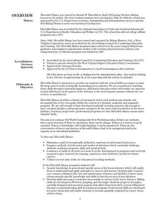 Meredith Manor was started by Ronald W. Meredith in April 1963 giving Western Riding
lessons to the public. The first resident students were accepted in 1966. In 1968 the school was
approved by the U.S. Department of Justice, Immigration and Naturalization Services and the
first Riding Master Course was introduced in that year.
Meredith Manor was accredited by the National Association of Trade and Technical Schools and
U.S. Department of Health, Education and Welfare in 1971. The school has offered college affiliate
programs since 1973.
Since 1986, Meredith Manor has been owned and operated by Riding Masters, Ltd., a West
Virginia Corporation, and is accredited by the Accrediting Council for Continuing Education
and Training. The Meredith Manor programs have evolved over the years using feedback from
graduates and employers and intensive studies of the evolving American horse industry. Our
riding instructor certification program was initiated in 1987.
• Accredited by the Accrediting Council for Continuing Education and Training (ACCET)
• Permit to operate issued by the West Virginia Higher Education Policy Commission
• Approved for Veterans Benefits
• Approved by the US Dept of Immigration to enroll nonimmigrant alien students
All of the above are kept on file or displayed in the administration office. Any student wishing
to see a license or approval may do so by requesting with the school receptionist.
Meredith Manor’s mission is to provide our students with the critical skills necessary to enjoy
life-long careers in the technically demanding horse industry. We are committed to teaching
these skills through a primarily hands-on, skill based education which will enable our students
to deal with horses in all aspects of the industry in the most humane manner, without the use
of force or punishment.
Meredith Manor provides a climate of learning in which each student may identify and
accomplish his or her own goals within the context of a dynamic academic and pragmatic
program. We are old enough to have developed workable teaching systems; big enough to
have excellent facilities; and progressive enough to be the most copied institution in the horse
industry. Practical, progressive, professional programs are why Meredith Manor means more
Saleable Skills.
Our aim is to continue Old World Training with New World Innovation. If there are methods,
there can be freedom. If there is consistency, there can be change. If there is a system, it can be
repeated. If there is knowledge, with understanding, it can be transferred. These are the
cornerstones of theory and practice at Meredith Manor, both in its management and in its
capacity as an educational institution.
To this end, Meredith Manor:
• Maintains a staff of exceptionally dedicated, experienced and trained instructors.
• Employs methods of instruction and modes of operation which constantly challenge
students’ academic progress, skills and social growth.
• Continues to build on 48 years of research on the development of programs and curricula
required to give students the training, experience and confidence needed for future
careers.
• Utilizes current state of the art educational teaching methods.
In the Meredith Manor programs students will:
1. Acquire knowledge in general and specific areas of the horse industry which will enable
them to understand and apply principles to careers with horses. Students take required
core courses relating to the care and maintenance of horses and facilities. Career areas
chosen provide specific knowledge and skills to develop an area of specialization.
2. Develop skills necessary to function successfully in careers in the horse industry. Riding
skills are developed in Western, Jumping, and Dressage. Students progress through a
carefully designed and executed program that takes them from their current riding level
through a sequential riding skill development program. Professional skills are developed
in Career Areas that will enable students to become gainfully employed in Career Areas
of their choice.
2
OVERVIEW
History
Accreditations,
Licenses,
Approvals
Philosophy &
Objectives
 