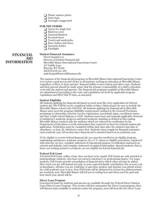 K Plastic manure picker
K Stud chain
K Surcingle (suggested)
FOR THE DORMS
K Linens for single bed
K Mattress cover
K Seasonal blankets
K Personal items
K Towels and washcloths
K Barn clothes and shoes
K Seasonal clothes
K Flashlight
Student Financial Assistance
Direct Inquiries to:
Director of Student Financial Aid
Meredith Manor International Equestrian Centre
147 Saddle Lane
Waverly, WV 26184
304-679-3128 ext. 202
matt.bosgraf@meredithmanor.edu
The purpose of the financial aid programs at Meredith Manor International Equestrian Centre
is to ensure equal access and choice to all students seeking an education at Meredith Manor,
regardless of their, or their parents’, financial ability to meet tuition and other costs. Students
and their parents should be made aware that the primary responsibility of a child’s education
rests with the student and parents. The financial aid programs available at Meredith Manor
are administered according to the rules and regulations set forth by applicable program
regulations and HEA Title IV laws, as amended.
Student Eligibility
All students applying for financial aid based on need must file a free application for federal
student aid. The FAFSA can be completed online at http://fafsa.ed.gov, be sure to include the
Meredith Manor school code (010219). All students applying for financial aid at Meredith
Manor must meet the program eligibility requirements outlined in the General Provisions
pertaining to citizenship, selective service registration, non-default status, enrollment status
and have a high school diploma or GED. Students must meet and maintain applicable elements
of satisfactory academic progress and good academic standing as defined in this catalog.
Meredith Manor requires only the students which are selected for verification by the
Department of Education to verify information they reported on their free federal student aid
application. Verification must be completed within sixty days after the student’s last date of
attendance, or June 30, whichever comes first. Students must reapply for financial assistance
each academic year (36 weeks) since financial aid is awarded based on an academic year.
To be eligible to receive federal financial aid, you must be enrolled in an eligible program,
maintaining satisfactory academic progress, be a U.S. citizen or eligible non-citizen, registered
with selective service, complete statement of educational purpose/certification statement on
refunds and defaults, and complete statement of updated information. Special students, that is,
those not working toward a certificate, are not eligible for federal financial aid.
Federal Pell Grant
A Federal Pell Grant, unlike a loan, does not have to be repaid. Pell Grants are only awarded to
undergraduate students, who have not earned a bachelor’s or professional degree. For many
students, Pell Grants provide a foundation of financial aid to which other aid may be added.
How much you get will depend not only on your expected family contribution, but on your cost
of attendance, whether you are a full-time or part-time student, and whether you attend school
for a full academic year or less. Your Pell Grant will be disbursed in at least two disbursements
per academic year. Meredith Manor will tell you in writing how and when you’ll be paid and
how much your award will be.
Direct Loan Program
Low-interest loans for students and parents are available through the Federal Direct Student
Loan (Direct Loan) Program. This section will first summarize the Direct Loan program, then
will discuss loans available to students under the program, next will describe the Direct Loan
39
FINANCIAL
AID
INFORMATION
 