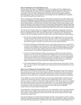 Direct Subsidized and Unsubsidized Loans
The first step in the process of applying for a loan is to complete the Free Application for
Federal Student Aid. After your FAFSA is processed, the financial aid office will review the
results and will inform you about your loan eligibility. Under the Direct Loan Program,
your lender is the U.S. Dept. of Education. Your school assists the federal government in
administering the Direct Loan Program by determining your loan eligibility, processing the
loan, and delivering the loan funds to you.
The U.S. Department of Education will pay you through the school. Your loan will be disbursed in
at least two installments; no one installment can be greater than half the amount of your loan. Your
loan money must first be applied to your school account (if your school has an account for you) to
pay for tuition and fees, room and board, and other school charges. If loan money remains, you’ll
receive the funds by check, unless you give the school written authorization to hold the funds until
later in the enrollment period. If you’re a first-year undergraduate student and a first-time borrower,
your first payment may not be disbursed until 30 days after the first day of your enrollment period.
The Direct Loan Program offers four repayment plans designed to simplify the repayment
process. All four repayment plans are available to borrowers of Direct Subsidized Loans and
Direct Unsubsidized Loans. The repayment plans will be explained in more detail during
entrance and exit counseling sessions. You may choose one of the following repayment plans:
• The Income Contingent Repayment Plan bases your monthly payment on your annual
income and your loan amount. As your income rises or falls, so do your payments. You
can take up to 25 years to repay your loans. After 25 years, any remaining balance on the
loan will be forgiven. You’ll have to pay income tax on any amount forgiven.
• The Extended Repayment Plan allows you to extend loan repayment over a period of 12
to 30 years, depending on your loan amount. Your monthly payment may be lower than it
would be if you repaid the same total loan amount under the Standard Repayment Plan
(see below), but you’ll repay a higher total amount of interest because the repayment
period is longer. The minimum monthly payment is $50.
• Under the Graduated Repayment Plan, your payments will be lower at first and then
increase every two years over a period of time ranging from 12 to 30 years. The actual
length of your repayment period depends on your loan amount. Your monthly payment
may range from 50 percent to 150 percent of what it would be if you were repaying the
same total loan amount under the Standard Repayment Plan. However, you’ll repay a
higher total amount of interest because the repayment period is longer.
• The Standard Repayment Plan requires you to pay a fixed amount each month - at least
$50 – for up to 10 years. The length of your actual repayment period will depend on your
loan amount.
Direct Loan Program for Parents (Plus Loans)
Plus Loans to meet students’ education costs are available through the Direct Loan Program.
For parent borrowers, the Direct Loan Program offers the Federal Direct Plus Loan (Direct
Plus Loan) which enables parents with good credit histories to borrow to pay the education
expenses for each child who is a dependent undergraduate student enrolled at least half-time.
To be eligible to receive a Direct Plus Loan, your parents generally will be required to pass a
credit check. If they don’t pass the credit check, they might still be able to receive a loan if
someone, such as a relative or friend who is able to pass the credit check, agrees to co-sign the
loan, promising to repay it if your parents should fail to do so. Your parents might also qualify
for a loan even if they don’t pass the credit check if they can demonstrate that extenuating
circumstances exist. You and your parents must also meet other general eligibility
requirements for Federal Student Financial Aid.
The yearly limit on the Plus Loan is equal to your cost of attendance minus any other financial
aid for which you are eligible. The interest rate is fixed. The interest rate is adjustable each
year on July 1. Interest is charged on the loan from the date the first disbursement is made
until the loan is paid in full.
Your parents will pay a fee, deducted proportionately each time a loan payment is made. A portion
of this fee is paid to the federal government to help reduce the cost of the loans. Also, if your parents
don’t make their loan payments as scheduled, they may be charged late fees and collection costs.
41
 