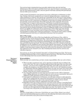 42
Your parents begin repaying their loan generally, within 60 days after the final loan
disbursement. There is no grace period for these loans. Interest begins to accumulate at the
time the first disbursement is made, and your parents will begin repaying both principal and
interest while you’re in school.
Under certain circumstances, your parents can receive a deferment or forbearance on their
loan. During a deferment, no payments are required; during forbearance, repayments are
either postponed or reduced. Your parents are responsible for the interest on a loan during a
deferment or forbearance. If you don’t pay the interest as it accrues, it will be capitalized. Your
parents cannot receive a deferment or forbearance if their loan is in default. Deferments are
not automatic. If your parents have Direct Plus Loan, they must contact the Direct Loan
Servicing Center to request a deferment form. They’ll have to provide documentation to
support their request. Your parents must continue making scheduled payments until they
receive notification that the deferment has been granted. Forbearance isn’t automatic either.
Your parents may be granted forbearance if they’re willing but unable to pay as scheduled and
they’re not eligible for a deferment. If your parents have a Direct Plus Loan, they should
contact the Direct Loan Servicing Center to request forbearance. They’ll have to provide
documentation to support their request for forbearance. Tour parents must continue making
scheduled payments until they are notified that forbearance has been granted.
Direct Plus Loans
Your parents will fill out a Direct Plus Loan Application and Promissory Note, which is
available from the school’s financial aid office. Under the Direct Loan Program, their lender
will be the U.S. Department of Education. The school assists the federal government in
administering the Direct Loan Program by distributing the loan application, processing the
loan, and delivering the loan funds. The loan money will be sent to the school in at least two
installments (no one installment can be greater than half the loan amount). The funds will first
be applied to your school account to pay for tuition and fees, room and board, and other school
charges. If any loan money remains, your parents will receive the amount in a check unless
they authorize it to be released to you. Any remaining loan money must be used for your
education expenses.
Your parents can choose the Standard, Extended, or Graduated Repayment plan. The Income
Contingent Repayment Plan is not an option for parent borrowers. The Direct Loan Servicing
Center will manage their loan account until the loan is paid in full.
Responsibilities
When you take out a student loan, you have certain responsibilities. Here are a few of them:
• When you sign a promissory note, you’re agreeing to repay the loan according to the
terms of the note. The note is a binding legal document and states that, you must repay
the loan – even if you don’t complete your education, aren’t able to get a job after you
complete the program, or are dissatisfied with, or don’t receive, the education you paid
for. Think about what this obligation means before you take out a loan. If you don’t repay
your loan on time or according to the terms in your promissory note, you may go into
default, which has very serious consequences.
• You must make payments on your loan even if you don’t receive a bill or repayment
notice. Billing statements (or coupon books) are sent to you as a convenience, but you’re
obligated to make payments even if you don’t receive any notice.
• If you apply for a deferment or forbearance, you still must continue to make payments
until you are notified that the request has been granted. If you don’t you may end up in
default. You should keep a copy of any request form you submit, and you should
document all contacts with the organization that holds your loan.
• Regardless of the type of loan you borrow, you must receive entrance counseling before
you’re given your first loan disbursement, and you must receive exit counseling before
you leave school. These counseling sessions will be administered by your school and will
provide you with important information about your loan. Your lender or the Direct Loan
Servicing Center will provide you with additional information about your loan.
Rights
You have certain rights as a borrower. Listed below are some of them. Before your school
makes your first loan disbursement, you’ll receive the following information about your loan
from your school and/or the Direct Loan Servicing Center:
Borrower
Responsibilities,
Borrower
Rights
 