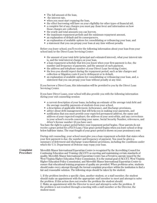 • The full amount of the loan,
• the interest rate,
• when you must start repaying the loan,
• the effect borrowing will have on your eligibility for other types of financial aid,
• a complete list of any charges you must pay (loan fees) and information on how
those charges are collected,
• the yearly and total amounts you can borrow,
• the maximum repayment periods and the minimum repayment amount,
• an explanation of default and its consequences,
• an explanation of available options for consolidating or refinancing your loan, and
• a statement that you can prepay your loan at any time without penalty.
Before you leave school, you’ll receive the following information about your loan from your
school and/or the Direct Loan Servicing Center:
• the amount of your total debt (principal and estimated interest), what your interest rate
is, and the total interest charges on your loan,
• a loan repayment schedule that lets you know when your first payment is due, the
number and frequency of payments, and the amount of each payment,
• the address and telephone number of your Direct Loan Servicing Center,
• the fees you should expect during the repayment period, such as late charges and
collection or litigation costs if you’re delinquent or in default,
• an explanation of available options for consolidating or refinancing your loan, and, a
statement that you can prepay your loan without penalty at any time.
If you borrow a Direct Loan, this information will be provided to you by the Direct Loan
Servicing Center.
If you have Direct Loans, your school will also provide you with the following information
during your exit counseling session:
• a current description of your loans, including an estimate of the average total debt and
the average monthly payments of students from your school,
• a description of applicable deferment, forbearance, and discharge provisions,
• advice about debt management that will help you in making your payments, and
• notification that you must provide your expected permanent address, the name and
address of your expected employer, the address of your next-of-kin, and any corrections
to your school’s records concerning your name, Social Security Number, references, and
driver’s license number (if you have one).
You have the right to a grace period before your repayment period begins. (Your parents do not
receive a grace period for a PLUS Loan.) Your grace period begins when you leave school or drop
below half-time status. The exact length of your grace period is shown on your promissory note.
During exit counseling, your school must give you a loan repayment schedule that states when
your first payment is due, the number and frequency of payment. You must be given a
summary of deferment and discharge (cancellation) provisions, including the conditions under
which the U.S. Department of Defense may repay your loan.
Meredith Manor International Equestrian Centre is recognized by the Accrediting Council for
Continuing Education and Training (ACCET) as meeting and maintaining certain standards of
quality. Meredith Manor International Equestrian Centre has a Permit to operate issued by the
West Virginia Higher Education Policy Commission. It is the mutual goal of ACCET, West Virginia
Higher Education Policy Commission, and Meredith Manor International Equestrian Centre to
ensure that educational training programs of quality are provided. When problems arise, students
should make every attempt through the formal complaint procedure within the institution to find a
fair and reasonable solution. The following steps should be taken by the student:
1. If the problem involves a specific class, another student, or a staff member, the student
should make an appointment with the appropriate staff member to meet and attempt to solve
the problem. If this action does not resolve the problem the student should:
2. Make an appointment with the Director to meet and attempt to solve the problem. If
the problem is not resolved through a meeting with a staff member or the Director, the
student must:
43
Complaint
Procedure
 