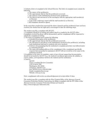 3. Submit a letter of complaint to the School Director. The letter of complaint must contain the
following:
a. The nature of the problem(s);
b. The approximate date(s) that the problem(s) occurred;
c. The name(s) of the individual(s) involved in the problem(s);
d. The date(s) and outcome(s) of the meeting(s) with the appropriate staff member(s)
or Director;
e. Copy of the conference report with the staff member(s) or Director;
f. All complaints should be signed.
In the event that a student has exercised the above channels and the problem(s) have not been
resolved, the student has the right and is encouraged to take the following steps:
The student may file a complaint with ACCET:
1. Complaints should be in writing and mailed, faxed or e-mailed to the ACCET office.
Complaints received by phone will be documented, and the complainant will be requested to
submit the complaint in writing.
2. The letter of complaint must contain the following:
a. A detailed description of the problem(s);
b. The approximate date(s) that the problem(s) occurred;
c. The full name(s) and title(s) of the individual(s) involved in the problem(s), including
both institutional staff and/or students who were involved;
d. Evidence demonstrating that the institution's complaint procedure was followed prior
to contacting ACCET;
e. The name and mailing address of the complainant; if the complainant specifically
requests that anonymity be maintained, ACCET will not reveal his or her name to the
institution involved.
3. In addition to the letter of complaint, copies of any relevant supporting documentation
should be forwarded to ACCET (e.g., the student’s enrollment agreement, the syllabus or
course outline, correspondence between the student and the institution).
4. Send to:
ACCET
Chair, Complaint Review Committee
1722 N Street, NW
Washington, DC 20036
Telephone: 202-955-1113
Fax: 202-955-1118 or 202-955-5306
Email: complaints@accet.org
Website: www.accet.org
Note: complainants will receive an acknowledgement of receipt within 15 days.
The student may file a complaint with the West Virginia Office of the Attorney General,
Consumer Protection Division. Instructions for filing a complaint with the WV Office of the
Attorney General, Consumer Protection Division are found at
http://www.wvago.gov/takeaction.cfm.
44
 