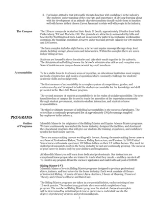 3. Formulate attitudes that will enable them to function with confidence in the industry.
The students’ understanding of the concepts and importance of life-long learning along
with the development of an attitude of professionalism should enable them to function
well with horses in their chosen Career Areas and to relate well with people in the industry.
The 130-acre campus is located on State Route 31 South, approximately 10 miles from both
Parkersburg, WV and Marietta, OH. The grounds are attractively surrounded by hills and
bisected by Worthington Creek. Laid out in a geometric pattern to emphasize workmanlike
operation, the buildings constitute 3.8 acres under roof and provide capacity for 100 students
and 150 horses.
The barn complex includes eight barns, a farrier and equine massage therapy shop, feed
sheds, bedding storage, classrooms and laboratories. Within this complex there are seven
indoor riding arenas.
Students are housed in three dormitories and take their meals together in the cafeteria.
The Administration Building houses the School’s administrative offices and reception area.
Several residences on campus house several key staff members.
To be a viable force in its chosen areas of expertise, an educational institution must employ
methods of instruction and modes of operation which constantly challenge the students’
academic skills and social growth.
The first measure of accountability is a complex system of competitions, grades, and
conferences by staff designed to hold the students accountable for the knowledge and skill
presented in the Meredith Manor program.
The second measure of student accountability is in the realm of social responsibility. The new-
found freedom of campus life is used to teach the amenities of the equestrian community
through student government, student-to-student interaction, and student-to-horse
responsibilities.
The third or ultimate measure of individual accountability, is the success of graduates. The
school has a continually perpetuated list of approximately 150 job openings supplied
by employers in the industry.
Meredith Manor is the originator of the Riding Master and Equine Science Master programs.
We have continuously researched the horse industry, designed the facilities, and developed
the educational programs that will give our students the training, experience, and confidence
needed for their future careers.
There are many exciting careers working with horses. Among the most exciting horse careers
are those of Professional Riders, Trainers, Riding Instructors, and Farriers. In 2005 United
States horse enthusiasts spent over 102 billion dollars on their 9.2 million horses. The need for
skilled professionals to work in the horse industry is vast and continually growing. The success
of your career is limited only by your abilities and imagination.
At Meredith Manor you will learn from dedicated professionals. Our instructors are
exceptional horse people who are trained to teach what they can do – and they can do it all!
To enroll in any program fill out the enclosed application and mail it with a deposit of $100.00.
Riding Master I-VI
Meredith Manor offers six Riding Master programs designed to produce professional
riders, trainers, and instructors for the horse industry. Each week consists of 8 hours
of instructed Riding, 16 hours of Career Area electives, 3 hours of Showing, 2 hours of
Theory, and 21 hours of Horse and Barn Care.
The Riding Master programs are taken in a sequential fashion, each consisting of one
12 week quarter. The student may graduate after successful completion of any
program. The number of Riding Master programs the student chooses to complete
will be determined by individual preferences preferences, individual talents, the
degree of proficiency desired, and professional goals.
3
The Campus
Accountability
PROGRAMS
Outline
of Programs
 