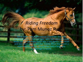 Riding Freedom
      by: Pam Munoz Ryan
  Once there was a girl named Charlotte she was
heading home in her carriage with her mom and dad
when out of nowhere there was a big storm. Her mom
and dad died and so did the horse. After the storm a
   man had found her. He put her into a boy-only
               orphanage to work.
 