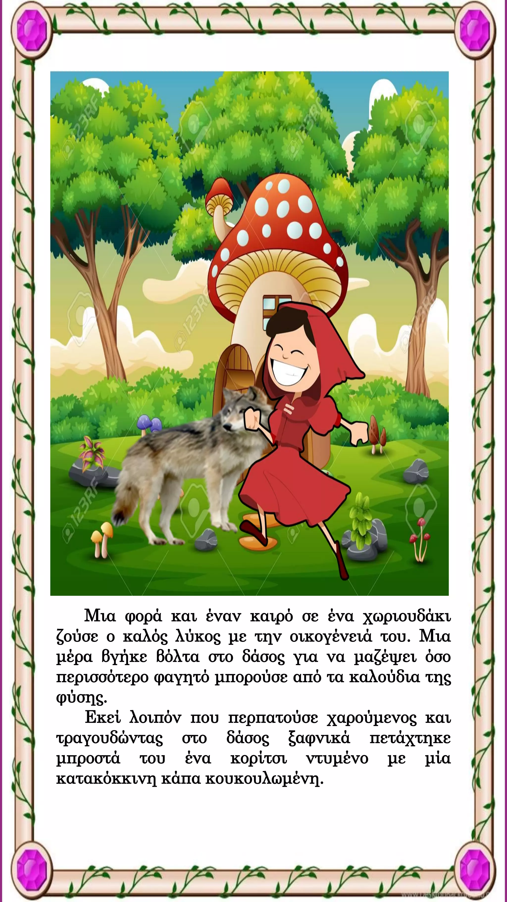 Μια φορά και έναν καιρό σε ένα χωριουδάκι
ζούσε ο καλός λύκος με την οικογένειά του. Μια
μέρα βγήκε βόλτα στο δάσος για να μαζέψει όσο
περισσότερο φαγητό μπορούσε από τα καλούδια της
φύσης.
Εκεί λοιπόν που περπατούσε χαρούμενος και
τραγουδώντας στο δάσος ξαφνικά πετάχτηκε
μπροστά του ένα κορίτσι ντυμένο με μία
κατακόκκινη κάπα κουκουλωμένη.
 